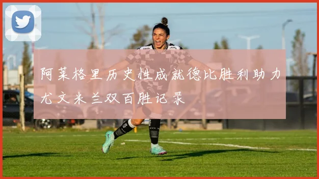 阿莱格里历史性成就德比胜利助力尤文米兰双百胜记录