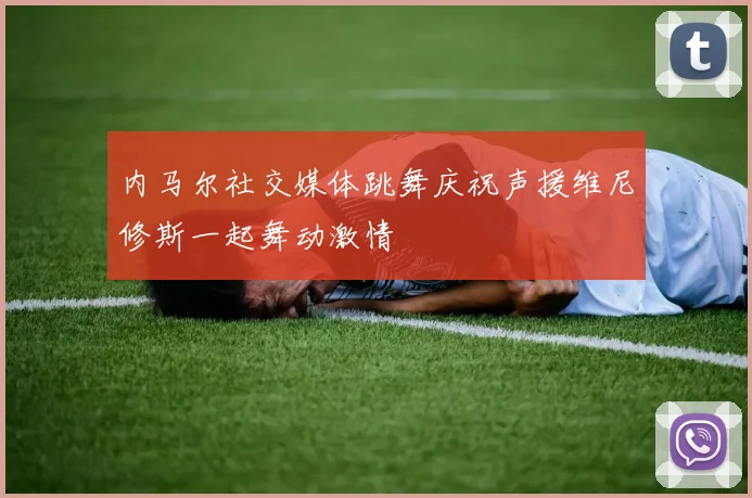 内马尔社交媒体跳舞庆祝声援维尼修斯一起舞动激情