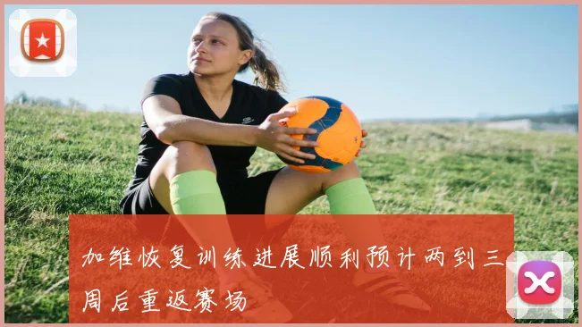 加维恢复训练进展顺利预计两到三周后重返赛场