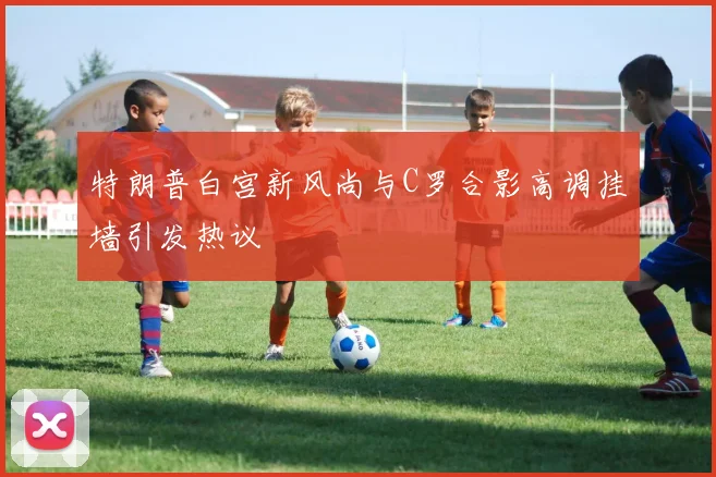 特朗普白宫新风尚与C罗合影高调挂墙引发热议