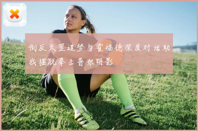 倒反天罡追梦与霍福德深度对话助我摆脱拳击普尔阴影