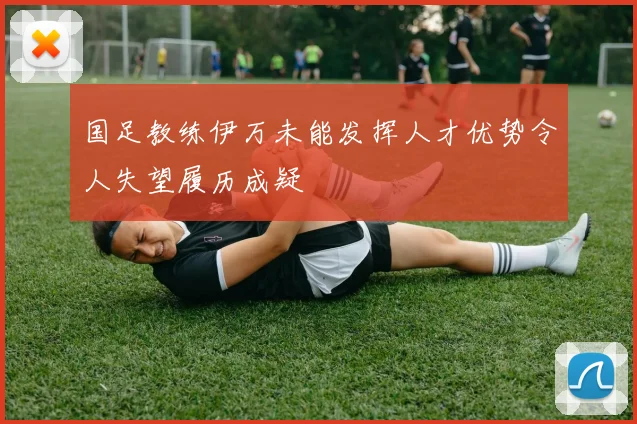国足教练伊万未能发挥人才优势令人失望履历成疑