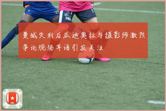 曼城失利后瓜迪奥拉与摄影师激烈争论现场耳语引发关注