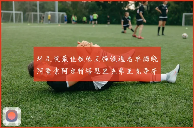 环足奖最佳教练五强候选名单揭晓阿隆索阿尔特塔恩里克弗里克争夺荣耀