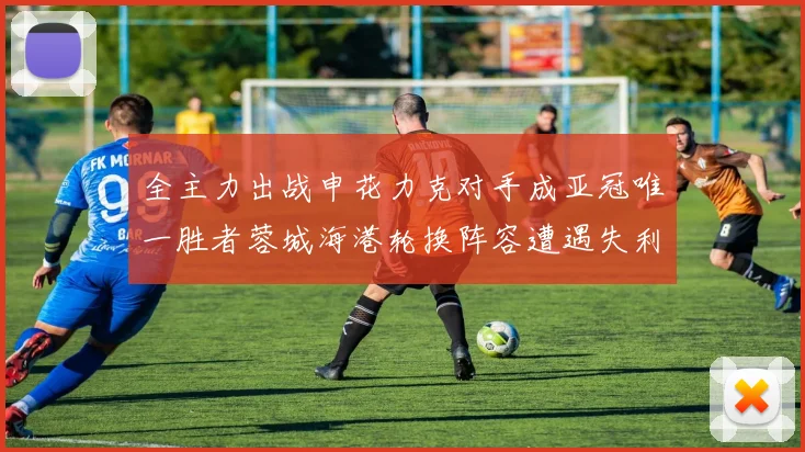 全主力出战申花力克对手成亚冠唯一胜者蓉城海港轮换阵容遭遇失利