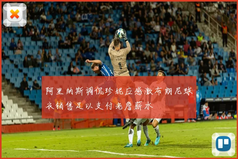 阿里纳斯调侃珍妮应感激布朗尼球衣销售足以支付老詹薪水