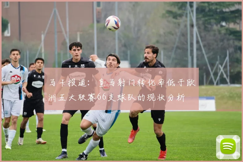 马卡报道：皇马射门转化率低于欧洲五大联赛66支球队的现状分析