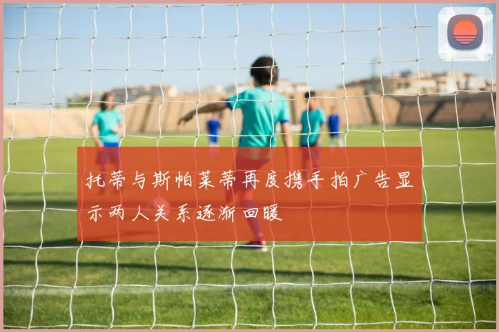 托蒂与斯帕莱蒂再度携手拍广告显示两人关系逐渐回暖