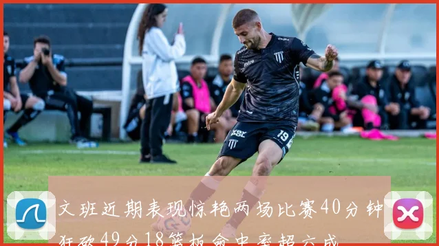 文班近期表现惊艳两场比赛40分钟狂砍49分18篮板命中率超六成