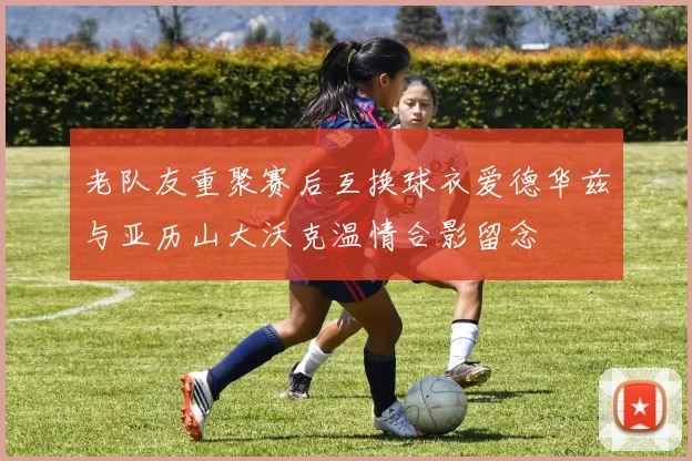老队友重聚赛后互换球衣爱德华兹与亚历山大沃克温情合影留念