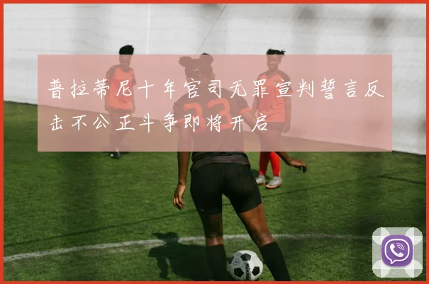 普拉蒂尼十年官司无罪宣判誓言反击不公正斗争即将开启
