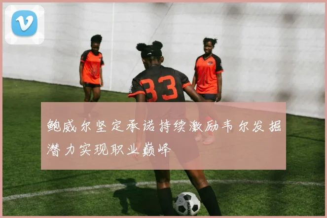 鲍威尔坚定承诺持续激励韦尔发掘潜力实现职业巅峰
