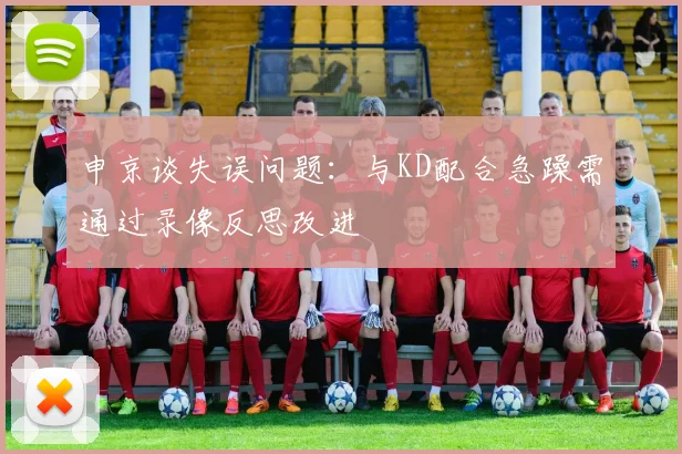 申京谈失误问题：与KD配合急躁需通过录像反思改进