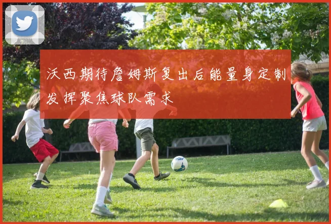 沃西期待詹姆斯复出后能量身定制发挥聚焦球队需求