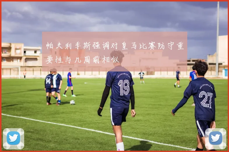 帕夫利季斯强调对皇马比赛防守重要性与几周前相似