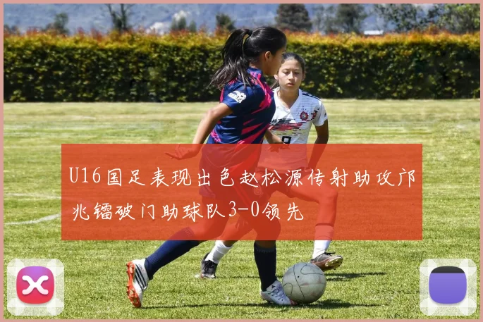 U16国足表现出色赵松源传射助攻邝兆镭破门助球队3-0领先
