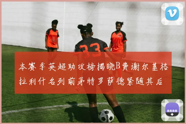 本赛季英超助攻榜揭晓B费谢尔基格拉利什名列前茅特罗萨德紧随其后