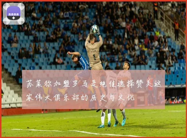 苏莱称加盟罗马是绝佳选择赞美这家伟大俱乐部的历史与文化