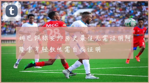 姆巴佩称安帅历史最佳无需证明阿隆索年轻教练需自我证明