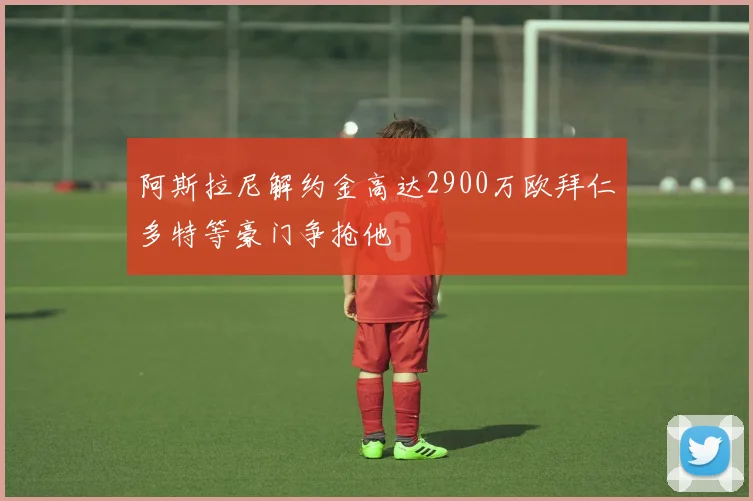 阿斯拉尼解约金高达2900万欧拜仁多特等豪门争抢他