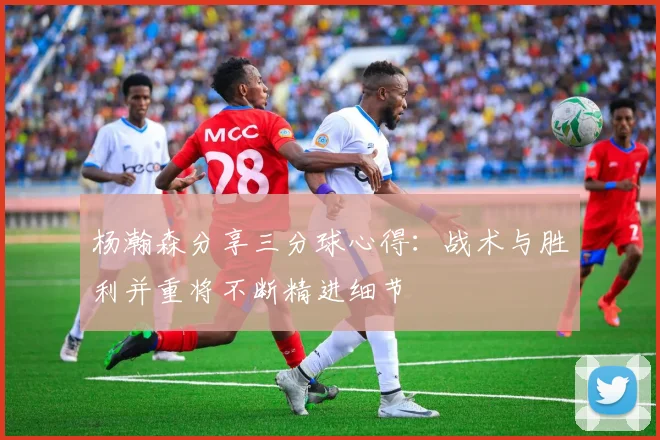 杨瀚森分享三分球心得：战术与胜利并重将不断精进细节
