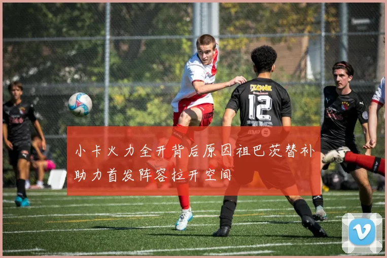 小卡火力全开背后原因祖巴茨替补助力首发阵容拉开空间